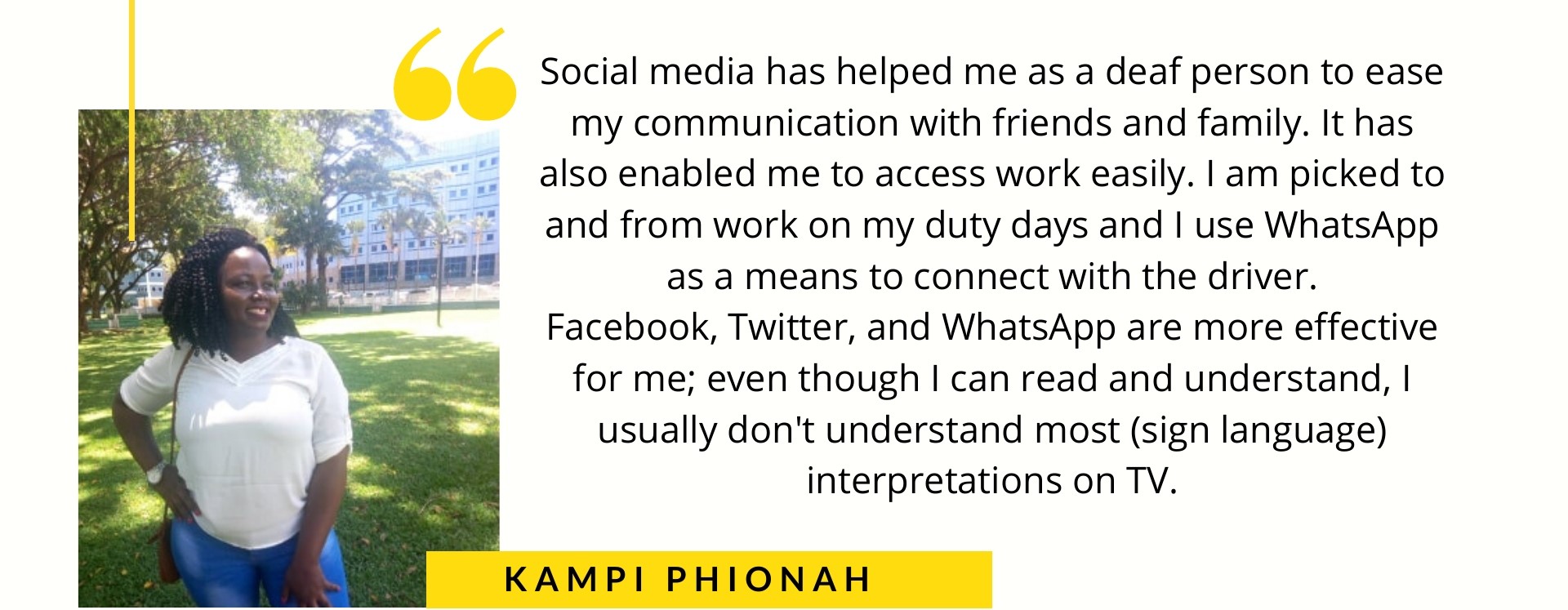 Kampi Phionah says Social media has helped me as a deaf person to ease my communication with friends and family. It has also enabled me to access work easily. I am picked to and from work on my duty days and I use WhatsApp as a means to connect with the driver. Facebook, Twitter, and WhatsApp are more effective for me even though I can read and understand, I usually don't understand most (sign language) interpretations on TV.