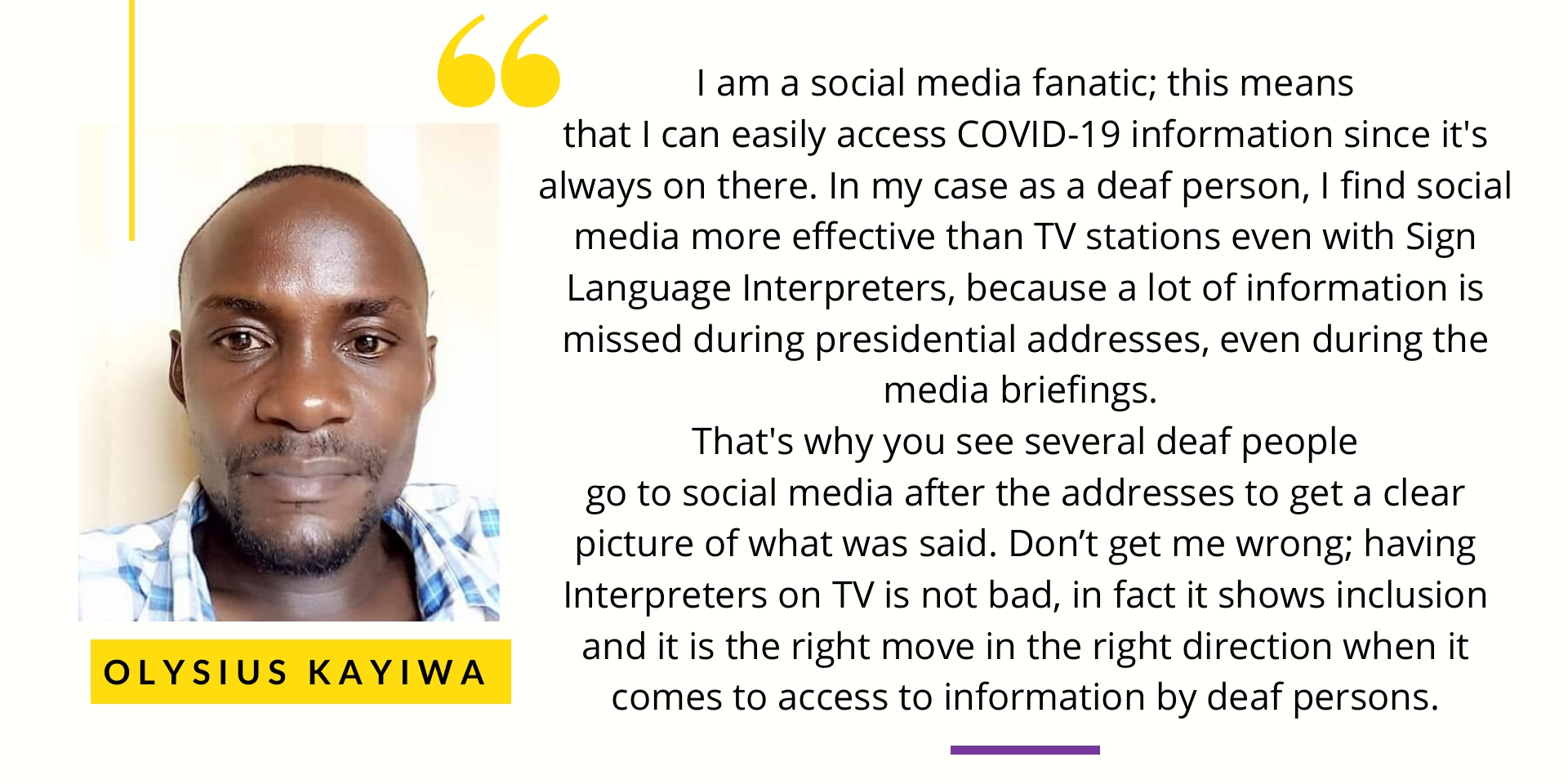 Olysius Kayiwa says I am a social media fanatic; this means that I can easily access COVID-19 information since it's always on there. In my case as a deaf person, I find social media more effective than TV stations even with Sign Language Interpreters, because a lot of information is missed during presidential addresses, even during the media briefings. That's why you see several deaf people go to social media after the addresses to get a clear picture of what was said. Don’t get me wrong; having Interpreters on TV is not bad, in fact it shows inclusion and it is the right move in the right direction when it comes to access to information by deaf persons. 