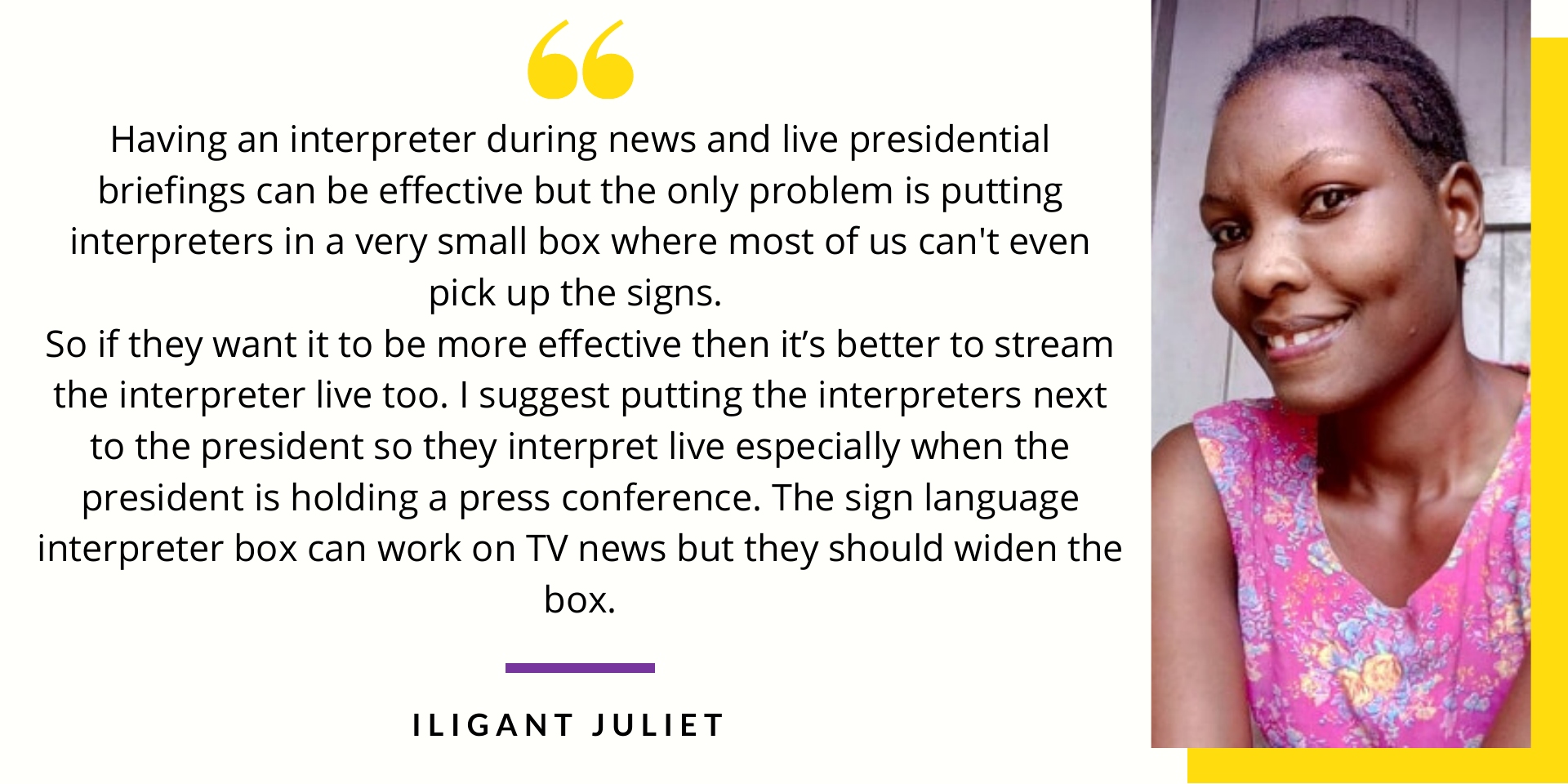 Iligant Juliet says Having an interpreter during news and live presidential briefings can be effective but the only problem is putting interpreters in a very small box where most of us can't even pick up the signs. So if they want it to be more effective then it’s better to stream the interpreter live too. I suggest putting the interpreters next to the president so they interprete live especially when the president is holding a press conference. The sign language interpreter box can work on TV news but they should widen the box.