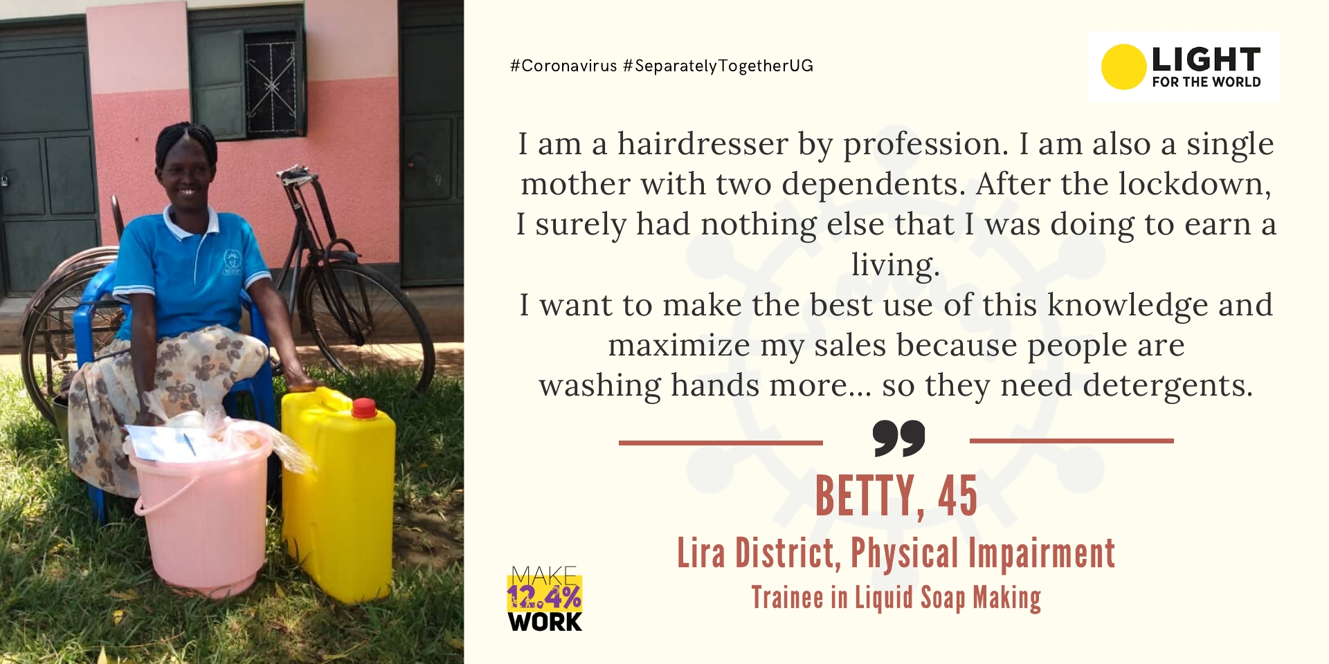 Betty is 45, she has a physical impairment and lives in Lira Town. She says, I am a hairdresser by profession… I am also a single mother with two dependents. After the lockdown, I surely had nothing else that I was doing to earn a living. I want to make the best use of this knowledge and maximize my sales because people are washing hands more... so they need detergents. 