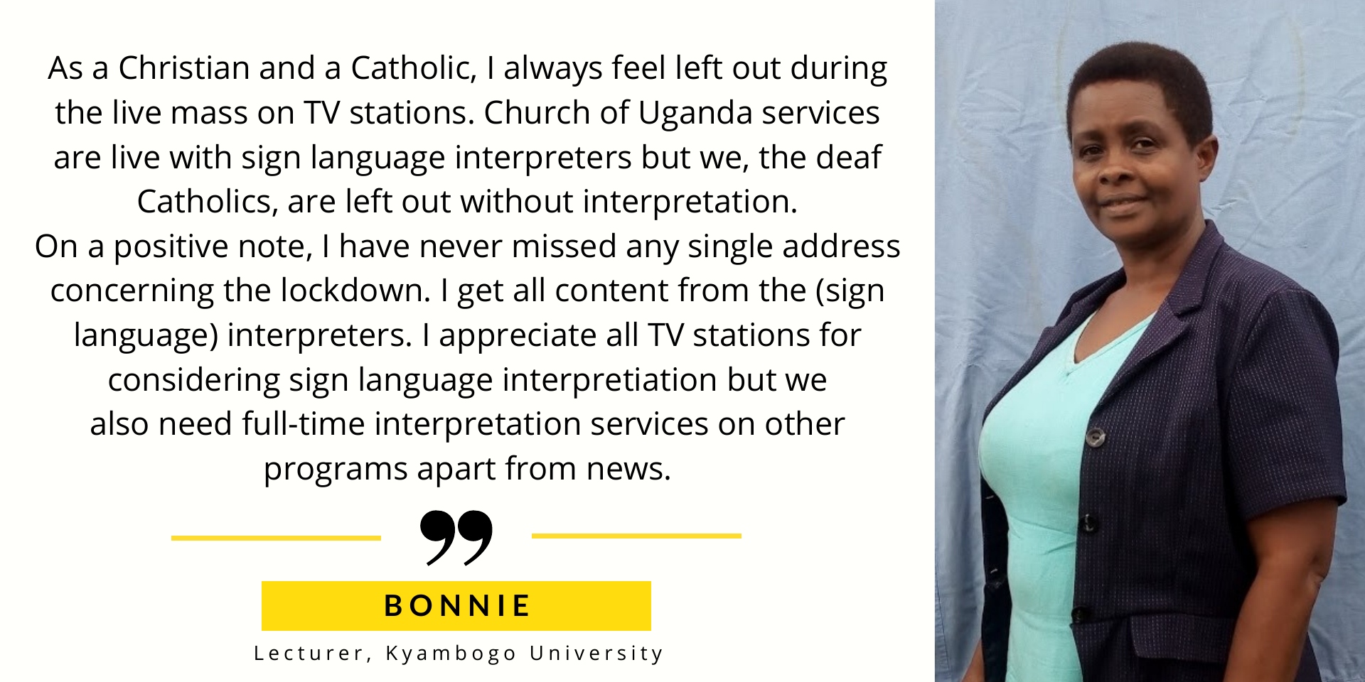 Bonnie Lecturer says Is there a way to get interpretation for church services? As a Christian and a Catholic, I always get left out during live mass on all TV stations. Church of Uganda services are live with sign language interpreters but we the deaf catholics are left out without interpretation. On a positive note, I have never missed any single addresses concerning the lockdown. I get all content from the (sign language) interpreters.