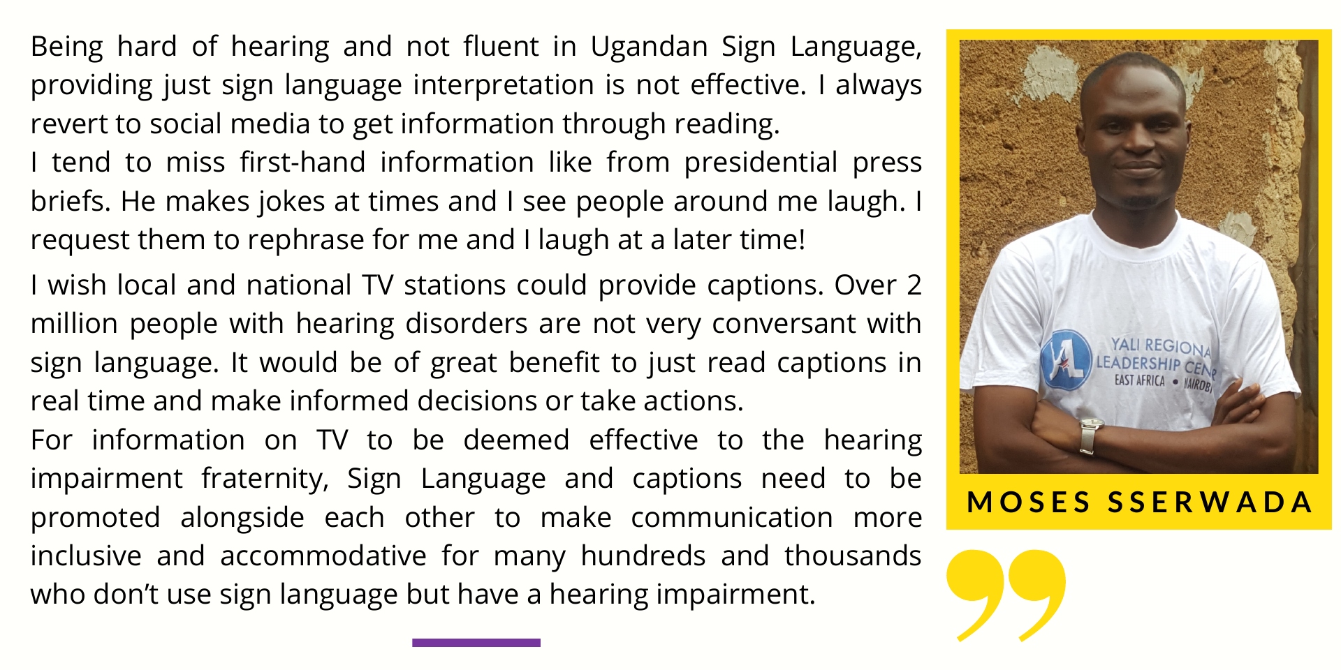 Moses Sserwada says Honestly in my particular case, being hard of hearing and not fluent in Ugandan Sign Language, providing just sign language interpretation is not effective. I always revert to social media to get information through reading. However, some social media information is distorted. I tend to miss first-hand information for example from presidential press briefs. He makes jokes at times and I see people around me laugh. I request them to rephrase for me and I laugh at a later time! I wish local and national TV stations could provide captions. Over 2 million people with hearing disorders are not very conversant with sign language. It would greatly benefit by just reading captions in real time and make informed decisions or take actions. For information on TV to be deemed effective to the hearing impairment fraternity, Sign Language and captions need to be promoted alongside each other to make communication more inclusive and accommodative for many hundreds and thousands who don’t use sign language but have a hearing impairment.