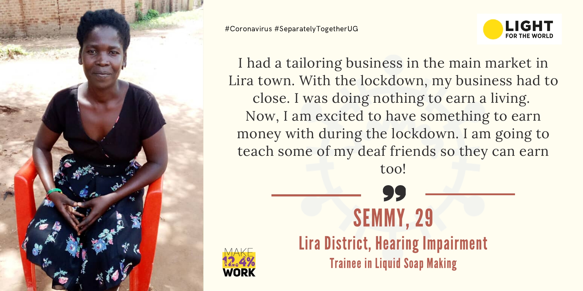 Semmy is 29 years, has a hearing impairment and lives in Lira Town. She says I had a tailoring business in the main market in Lira town. With the lockdown, my business had to close. I was doing nothing to earn a living. Now, I am excited to have something to earn money with during the lockdown. I am going to teach some of my deaf friends so they can earn too! 