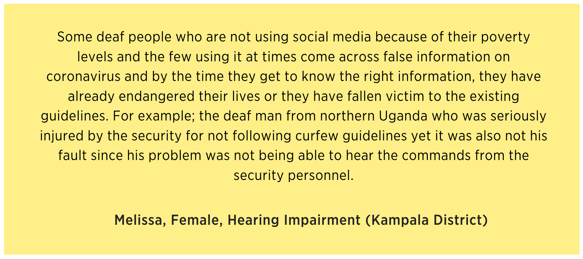 Melissa says Some deaf people who are not using social media because of their poverty levels and the few using it at times come across false information on coronavirus and by the time they get to know the right information, they have already endangered their lives or they have fallen victim to the existing guidelines. For example; the deaf man from northern Uganda who was seriously injured by the security for not following curfew guidelines yet it was also not his fault since his problem was not being able to hear the commands from the security personnel.